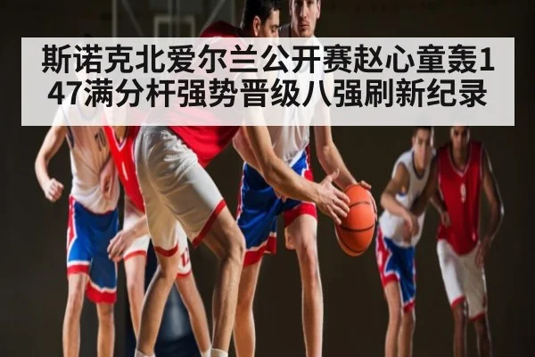 斯诺克北爱尔兰公开赛赵心童轰147满分杆强势晋级八强刷新纪录