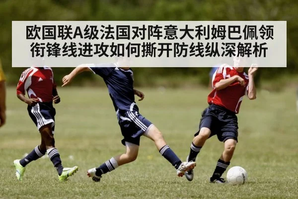 欧国联A级法国对阵意大利姆巴佩领衔锋线进攻如何撕开防线纵深解析